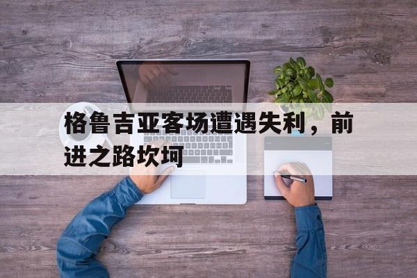 华体会网页版登录入口-包含格鲁吉亚客场遭遇失利，前进之路坎坷的词条